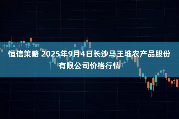 恒信策略 2025年9月4日长沙马王堆农产品股份有限公司价格行情