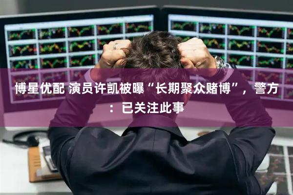博星优配 演员许凯被曝“长期聚众赌博”，警方：已关注此事