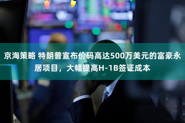 京海策略 特朗普宣布价码高达500万美元的富豪永居项目，大幅提高H-1B签证成本
