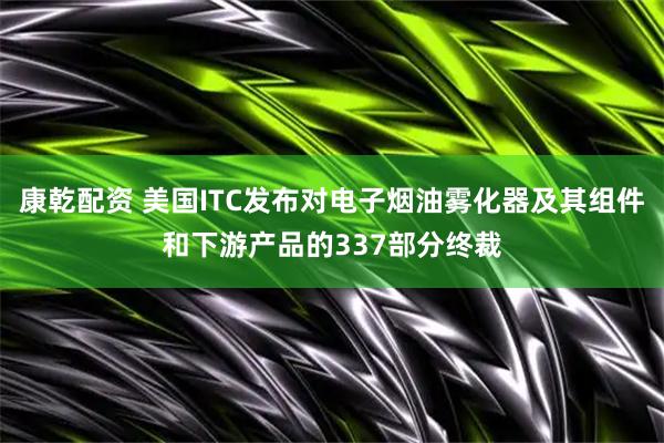 康乾配资 美国ITC发布对电子烟油雾化器及其组件和下游产品的337部分终裁