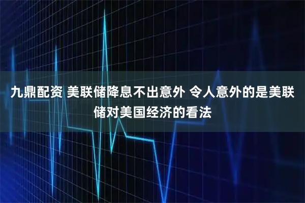 九鼎配资 美联储降息不出意外 令人意外的是美联储对美国经济的看法