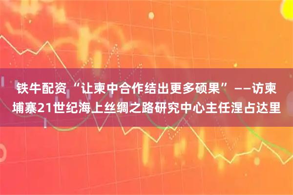 铁牛配资 “让柬中合作结出更多硕果” ——访柬埔寨21世纪海上丝绸之路研究中心主任涅占达里
