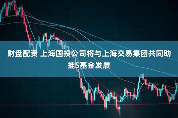 财盘配资 上海国投公司将与上海交易集团共同助推S基金发展