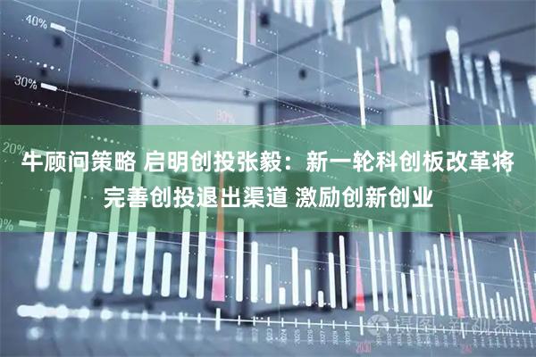 牛顾问策略 启明创投张毅：新一轮科创板改革将完善创投退出渠道 激励创新创业
