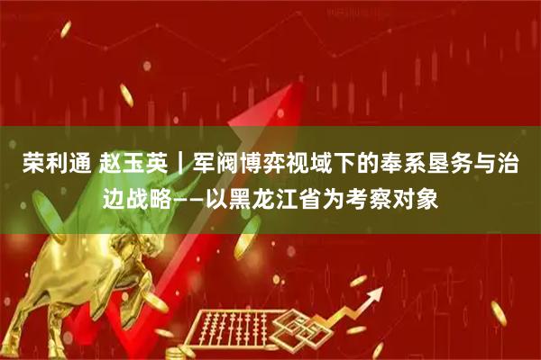 荣利通 赵玉英｜军阀博弈视域下的奉系垦务与治边战略——以黑龙江省为考察对象