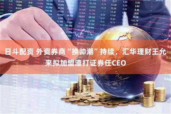日斗配资 外资券商“换帅潮”持续，汇华理财王允来拟加盟渣打证券任CEO