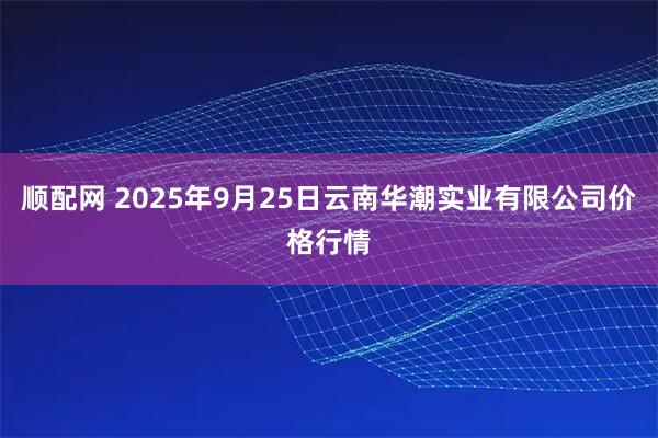 顺配网 2025年9月25日云南华潮实业有限公司价格行情