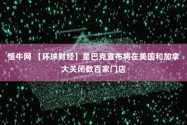 恒牛网 【环球财经】星巴克宣布将在美国和加拿大关闭数百家门店
