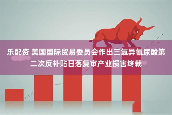 乐配资 美国国际贸易委员会作出三氯异氰尿酸第二次反补贴日落复审产业损害终裁