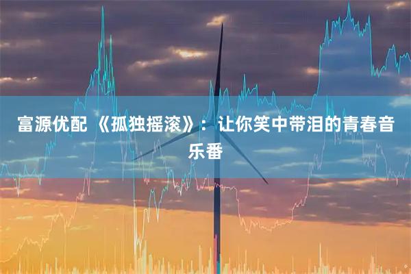 富源优配 《孤独摇滚》：让你笑中带泪的青春音乐番