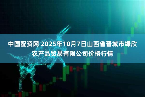中国配资网 2025年10月7日山西省晋城市绿欣农产品贸易有限公司价格行情
