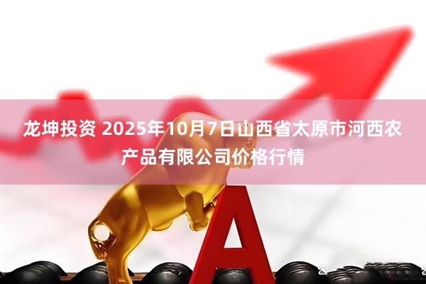 龙坤投资 2025年10月7日山西省太原市河西农产品有限公司价格行情