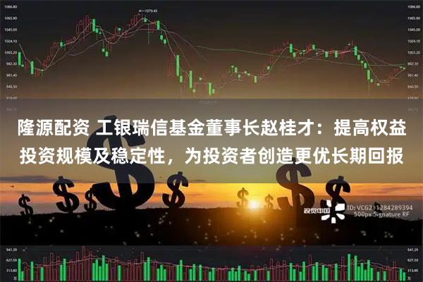 隆源配资 工银瑞信基金董事长赵桂才：提高权益投资规模及稳定性，为投资者创造更优长期回报
