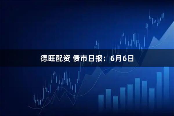 德旺配资 债市日报：6月6日