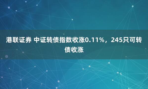 港联证券 中证转债指数收涨0.11%，245只可转债收涨