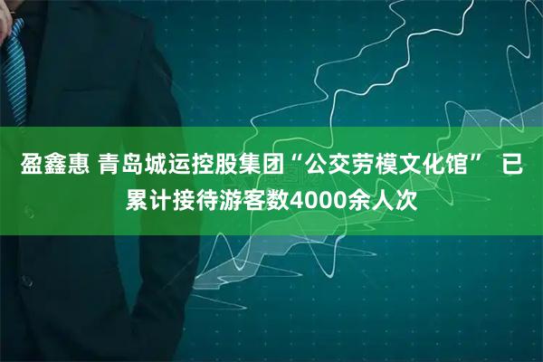 盈鑫惠 青岛城运控股集团“公交劳模文化馆”  已累计接待游客数4000余人次