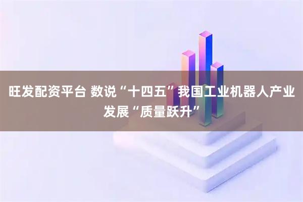 旺发配资平台 数说“十四五”我国工业机器人产业发展“质量跃升”