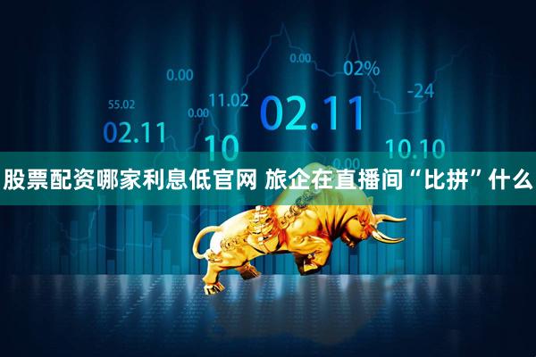 股票配资哪家利息低官网 旅企在直播间“比拼”什么