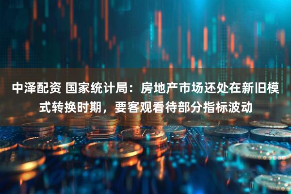 中泽配资 国家统计局：房地产市场还处在新旧模式转换时期，要客观看待部分指标波动