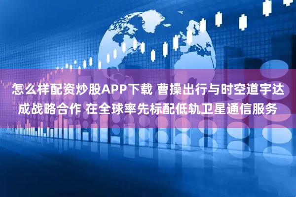 怎么样配资炒股APP下载 曹操出行与时空道宇达成战略合作 在全球率先标配低轨卫星通信服务