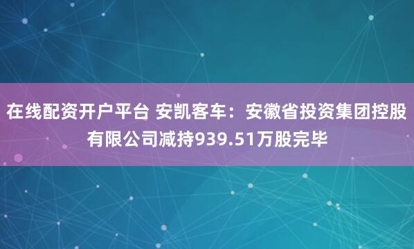 在线配资开户平台 安凯客车：安徽省投资集团控股有限公司减持939.51万股完毕