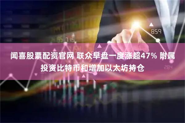 闻喜股票配资官网 联众早盘一度涨超47% 附属投资比特币和增加以太坊持仓