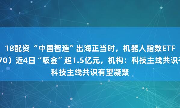 18配资 “中国智造”出海正当时,机器人指数ETF(560770)近4日“吸金”超1.5亿元,机构:科技主线共识有望凝聚