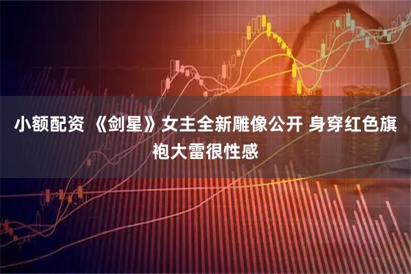 小额配资 《剑星》女主全新雕像公开 身穿红色旗袍大雷很性感