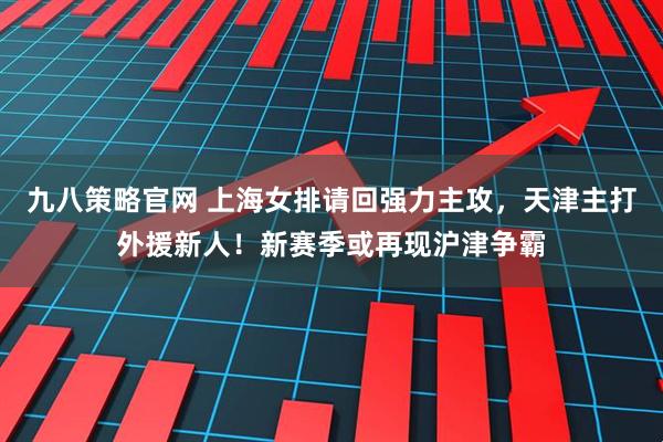 九八策略官网 上海女排请回强力主攻,天津主打外援新人!新赛季或再现沪津争霸