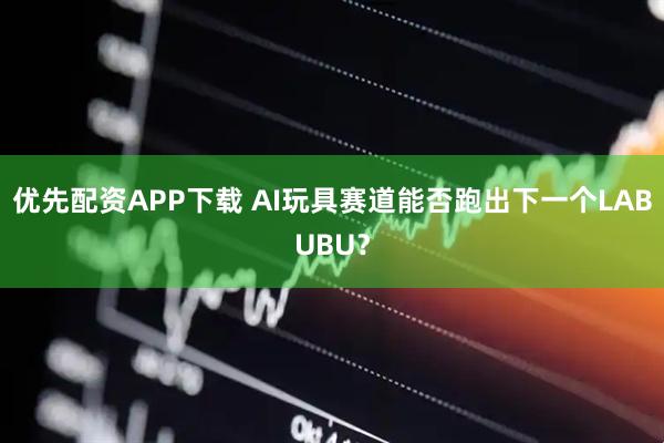 优先配资APP下载 AI玩具赛道能否跑出下一个LABUBU？