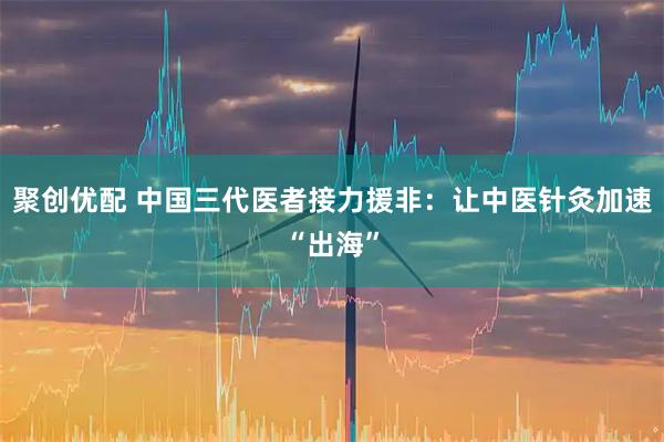 聚创优配 中国三代医者接力援非：让中医针灸加速“出海”