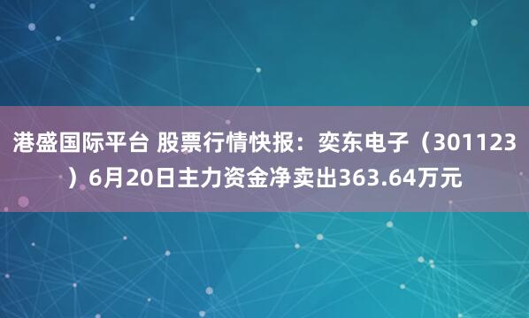 港盛国际平台 股票行情快报：奕东电子（301123）6月20日主力资金净卖出363.64万元