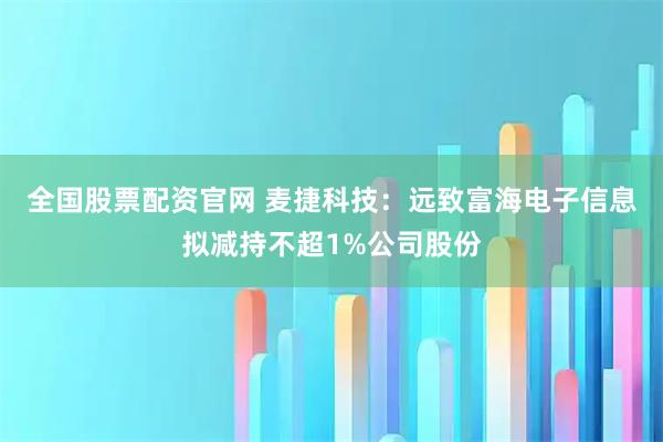 全国股票配资官网 麦捷科技：远致富海电子信息拟减持不超1%公司股份