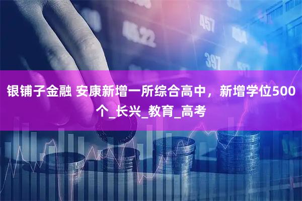 银铺子金融 安康新增一所综合高中，新增学位500个_长兴_教育_高考