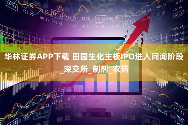 华林证券APP下载 田园生化主板IPO进入问询阶段_深交所_制剂_农药