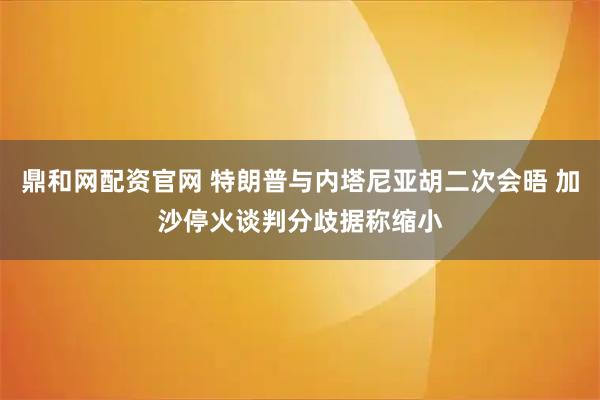 鼎和网配资官网 特朗普与内塔尼亚胡二次会晤 加沙停火谈判分歧据称缩小