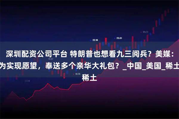 深圳配资公司平台 特朗普也想看九三阅兵?美媒:为实现愿望,奉送多个亲华大礼包?_中国_美国_稀土