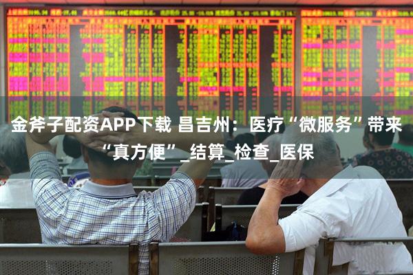 金斧子配资APP下载 昌吉州:医疗“微服务”带来“真方便”_结算_检查_医保