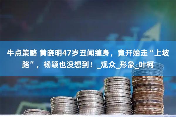 牛点策略 黄晓明47岁丑闻缠身，竟开始走“上坡路”，杨颖也没想到！_观众_形象_叶柯