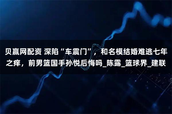 贝赢网配资 深陷“车震门”，和名模结婚难逃七年之痒，前男篮国手孙悦后悔吗_陈露_篮球界_建联