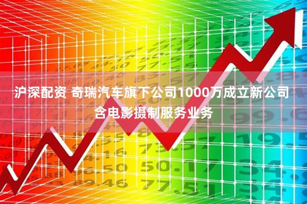 沪深配资 奇瑞汽车旗下公司1000万成立新公司 含电影摄制服务业务