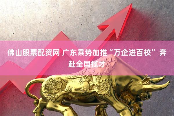 佛山股票配资网 广东乘势加推“万企进百校” 奔赴全国揽才