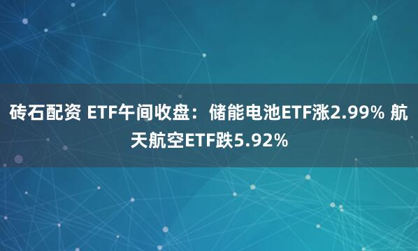 砖石配资 ETF午间收盘：储能电池ETF涨2.99% 航天航空ETF跌5.92%